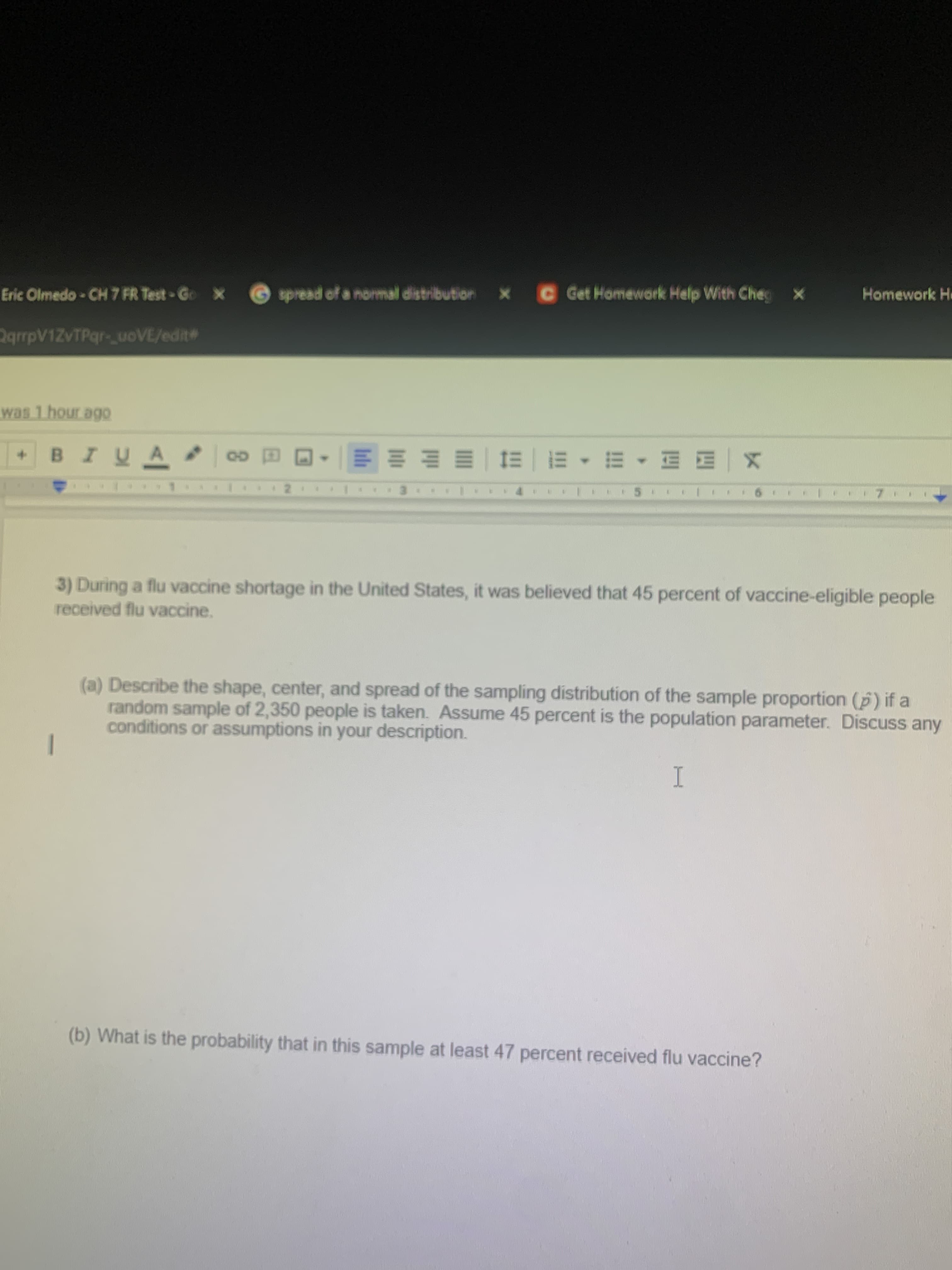 3) During a flu vaccine shortage in the United States, it was believed that 45 percent of vaccine-eligible people
received flu vaccine.
(a) Describe the shape, center, and spread of the sampling distribution of the sample proportion (p) if a
random sample of 2,350 people is taken. Assume 45 percent is the population parameter. Discuss any
conditions or assumptions in your description.
I
(b) What is the probability that in this sample at least 47 percent received flu vaccine?
