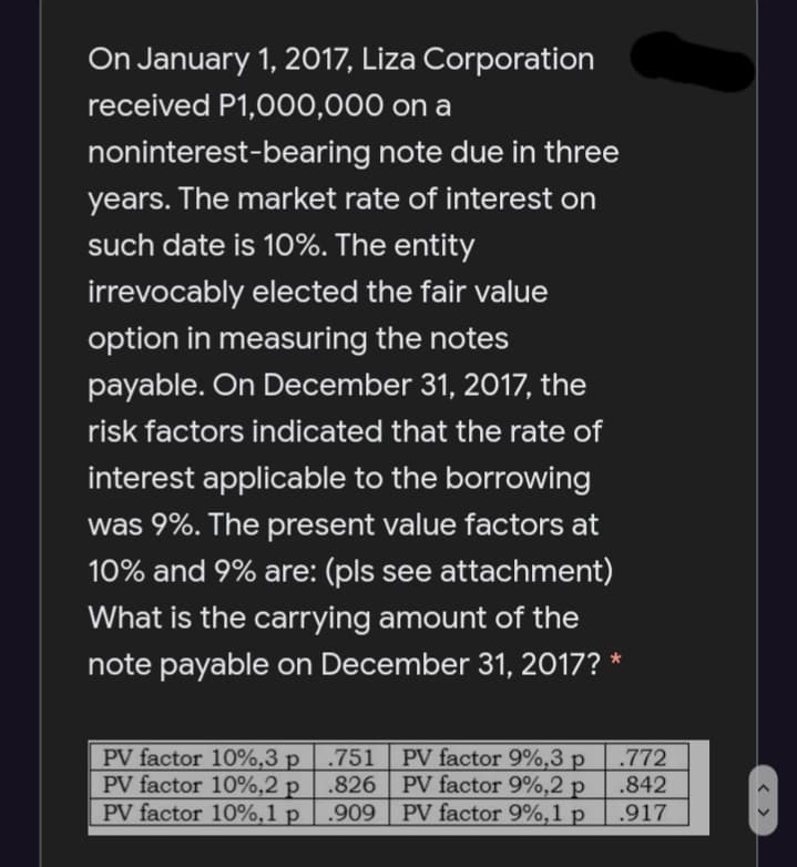 On January 1, 2017, Liza Corporation
received P1,000,000 on a
noninterest-bearing note due in three
years. The market rate of interest on
such date is 10%. The entity
irrevocably elected the fair value
option in measuring the notes
payable. On December 31, 2017, the
risk factors indicated that the rate of
interest applicable to the borrowing
was 9%. The present value factors at
10% and 9% are: (pls see attachment)
What is the carrying amount of the
note payable on December 31, 2017?
PV factor 10%,3 p | .751
PV factor 10%,2 p
PV factor 10%,1 p
PV factor 9%,3 p
.826 PV factor 9%,2 p
PV factor 9%,1 p
.772
.842
.909
.917
< >
