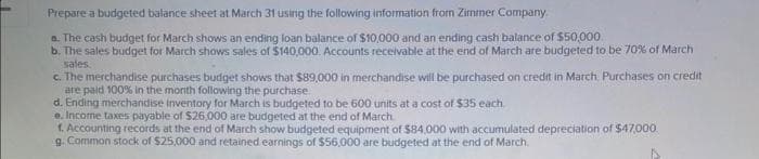 Prepare a budgeted balance sheet at March 31 using the following information from Zimmer Company.
a. The cash budget for March shows an ending loan balance of $10,000 and an ending cash balance of $50,000
b. The sales budget for March shows sales of $140,000. Accounts receivable at the end of March are budgeted to be 70% of March
sales.
c. The merchandise purchases budget shows that $89,000 in merchandise will be purchased on credit in March. Purchases on credit
are paid 100% in the month following the purchase.
d. Ending merchandise inventory for March is budgeted to be 600 units at a cost of $35 each
e. Income taxes payable of $26,000 are budgeted at the end of March
1. Accounting records at the end of March show budgeted equipment of $84,000 with accumulated depreciation of $47,000.
g. Common stock of $25,000 and retained earnings of $56,000 are budgeted at the end of March.