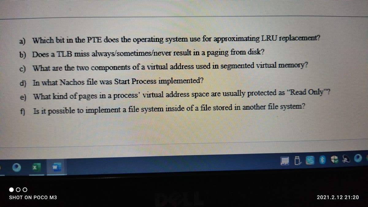 a) Which bit in the PTE does the operating system use for approximating LRU replacement?
b) Does a TLB miss always/sometimes/never result in a pagng from disk?
c) What are the two components of a virtual address used in segmented virtual memory?
d) In what Nachos file was Start Process implemented?
e) What kind of pages in a process' virtual address space are usually protected as "Read Only"2
0 Is it possible to implement a file system inside of a file stored in another file system?
■ 8*和O
SHOT ON POCO M3
2021.2.12 21:20
