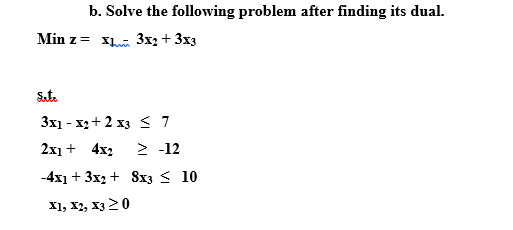 b. Solve the following problem after finding its dual.
Min z = x 3x2 + 3x3
Sut.
3x1 - x2 + 2 x3 < 7
2х + 4x;
> -12
-4x1 + 3x2 + 8x3 < 10
X1, X2, X3 20
