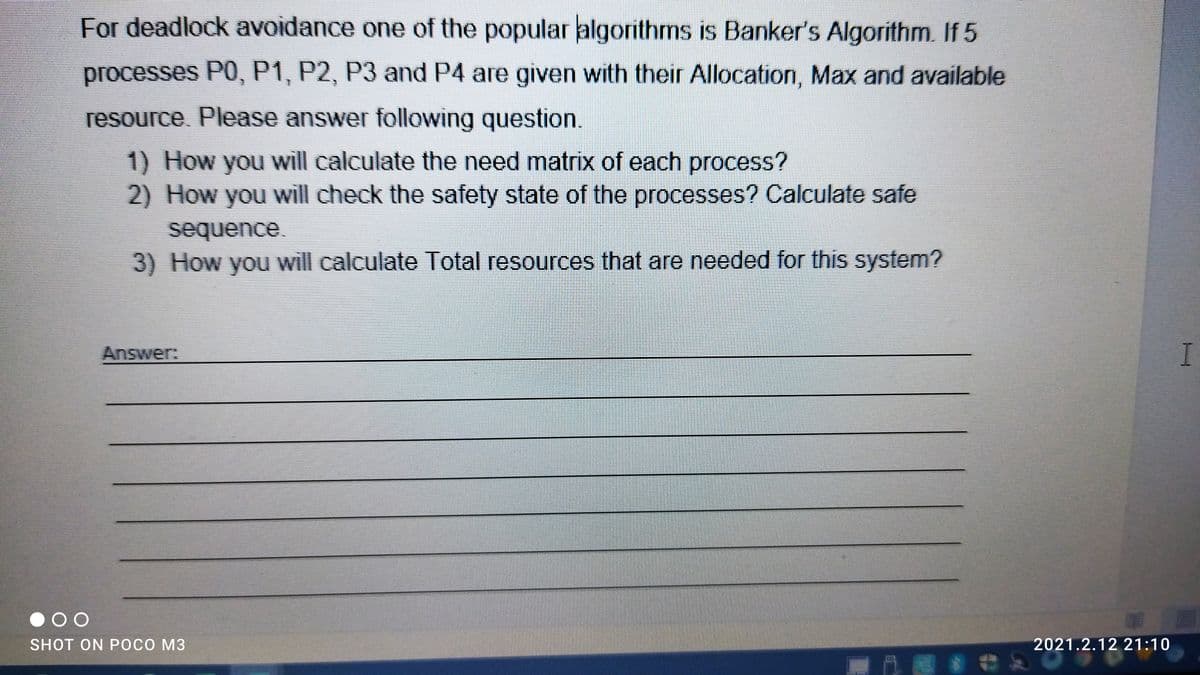 For deadlock avoidance one of the popular algorithms is Banker's Algorithm. If 5
processes P0, P1, P2, P3 and P4 are given with their Allocation, Max and available
resource Please answer following question.
1) How you will calculate the need matrix of each process?
2) How you will check the safety state of the processes? Calculate safe
sequence.
3) How you will calculate Total resources that are needed for this system?
Answer:
SHOT ON POCO M3
2021.2.12 21:10
