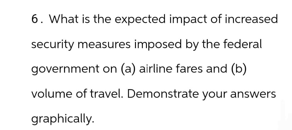 6. What is the expected impact of increased
security measures imposed by the federal
government on (a) airline fares and (b)
volume of travel. Demonstrate your answers
graphically.