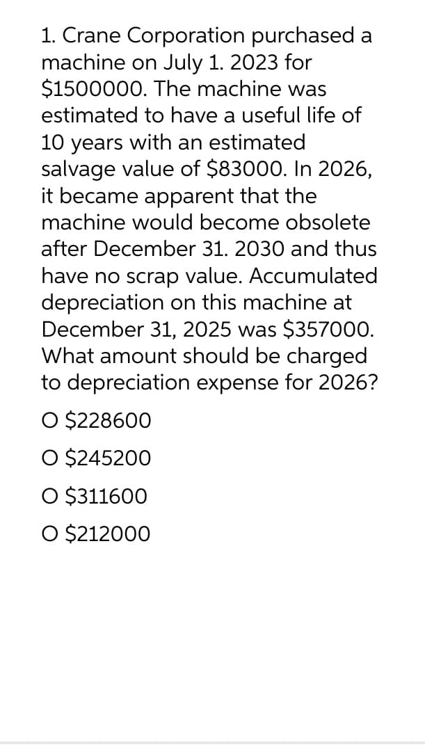 1. Crane Corporation purchased a
machine on July 1. 2023 for
$1500000. The machine was
estimated to have a useful life of
10 years with an estimated
salvage value of $83000. In 2026,
it became apparent that the
machine would become obsolete
after December 31. 2030 and thus
have no scrap value. Accumulated
depreciation on this machine at
December 31, 2025 was $357000.
What amount should be charged
to depreciation expense for 2026?
O $228600
O $245200
O $311600
O $212000