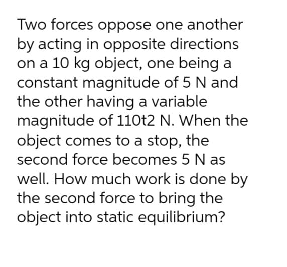 Two forces oppose one another
by acting in opposite directions
on a 10 kg object, one being a
constant magnitude of 5 N and
the other having a variable
magnitude of 110t2 N. When the
object comes to a stop, the
second force becomes 5 N as
well. How much work is done by
the second force to bring the
object into static equilibrium?