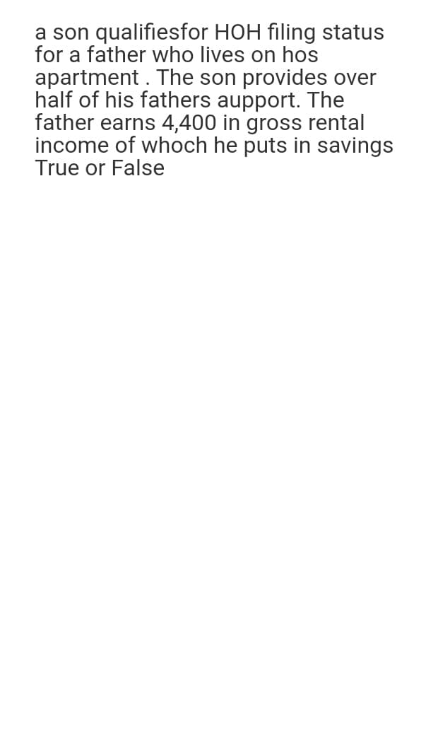 a son qualifiesfor HOH filing status
for a father who lives on hos
apartment. The son provides over
half of his fathers aupport. The
father earns 4,400 in gross rental
income of whoch he puts in savings
True or False