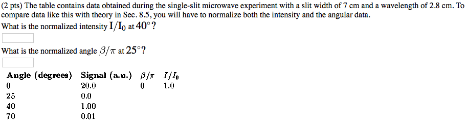 (2 pts) The table contains data obtained during the single-slit microwave experiment with a slit width of 7 cm and a wavelength of 2.8 cm. To
compare data like this with theory in Sec. 8.5, you will have to normalize both the intensity and the angular data.
What is the normalized intensity I/Io at 40°?
What is the normalized angle 3/7 at 25°?
Angle (degrees)
0
25
40
70
Signal (a.u.) B/
20.0
0
0.0
1.00
0.01
I/Io
1.0