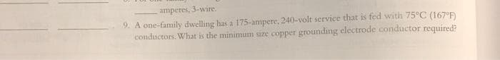 amperes,
3-wire.
9. A one-family dwelling has a 175-ampere, 240-volt service that is fed with 75°C (167°F)
conductors. What is the minimum size copper grounding electrode conductor required?