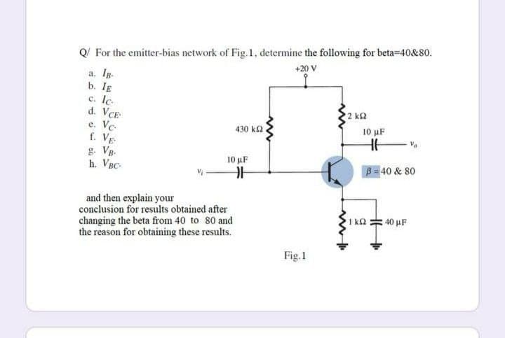 Q For the emitter-bias network of Fig.1, determine the following for beta-40&80.
+20 V
a. Ig.
b. IE
c. Ic.
d. VCE
e. Ve.
f. VE
2 k2
430 k2.
10 µF
g. Vg-
h. VBC-
10 μF
B 40 & 80
and then explain your
conclusion for results obtained after
changing the beta from 40 to 80 and
the reason for obtaining these results.
1 ka = 40 µF
Fig.1
