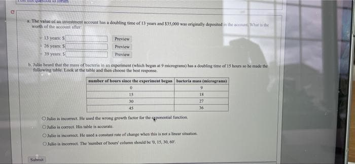 a The value of an investment account has a doubling time of 13 years and $35,000 was originally deposited in the account What is the
worth of the account after:
13 years: S
Preview
e 26 years: S
Preview
39 years: S
Preview
b. Julio beard that the mass of bacteria in an experiment (which began at 9 micrograms) has a doubling time of 15 hours so be made the
following table. Look at the table and then choose the best response.
aumber of hours since the experiment began bacteria mass (micrograms)
9.
15
18
30
27
45
36
OJulio is incorrect. He used the wrong growth factor for the aponential function.
OJulio is correct. His table is accurate.
OJulio is incorrect. He used a constant rate of change when this is not a lincar situation.
OJulio is incorrect. The 'nurmber of hours' column should be 0, 15, 30, 60.
Submit
