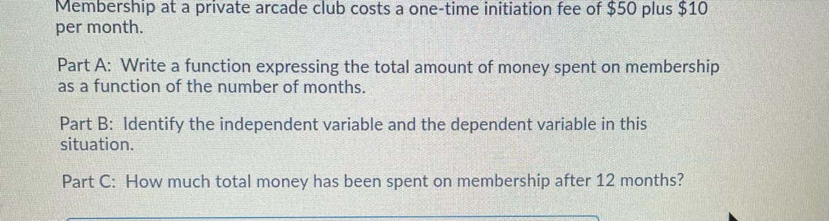 Membership at a private arcade club costs a one-time initiation fee of $50 plus $10
per month.
Part A: Write a function expressing the total amount of money spent on membership
as a function of the number of months.
Part B: Identify the independent variable and the dependent variable in this
situation.
Part C: How much total money has been spent on membership after 12 months?
