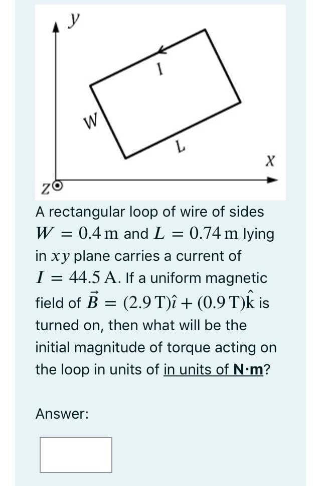 W
L.
A rectangular loop of wire of sides
W = 0.4 m and L
0.74 m lying
in xy plane carries a current of
44.5 A. If a uniform magnetic
field of B = (2.9 T)î + (0.9 T)k is
I
turned on, then what will be the
initial magnitude of torque acting on
the loop in units of in units of N•m?
Answer:
