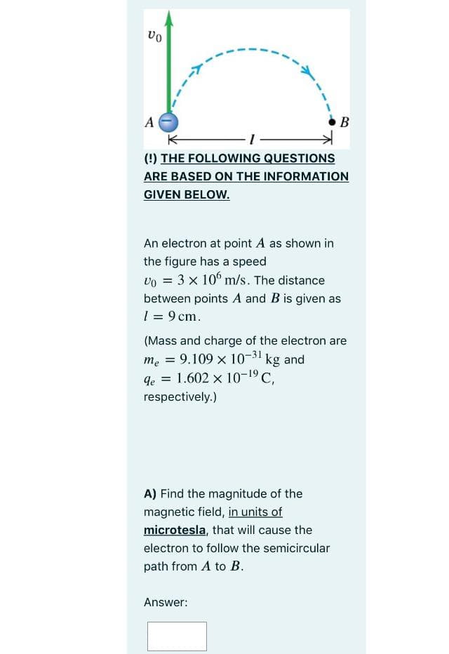 B
(!) THE FOLLOWING QUESTIONS
ARE BASED ON THE INFORMATION
GIVEN BELOW.
An electron at point A as shown in
the figure has a speed
vo = 3 x 10° m/s. The distance
between points A and B is given as
1 = 9 cm.
(Mass and charge of the electron are
me = 9.109 x 10-31 kg and
qe = 1.602 x 10-19 C.
respectively.)
A) Find the magnitude of the
magnetic field, in units of
microtesla, that will cause the
electron to follow the semicircular
path from A to B.
Answer:
