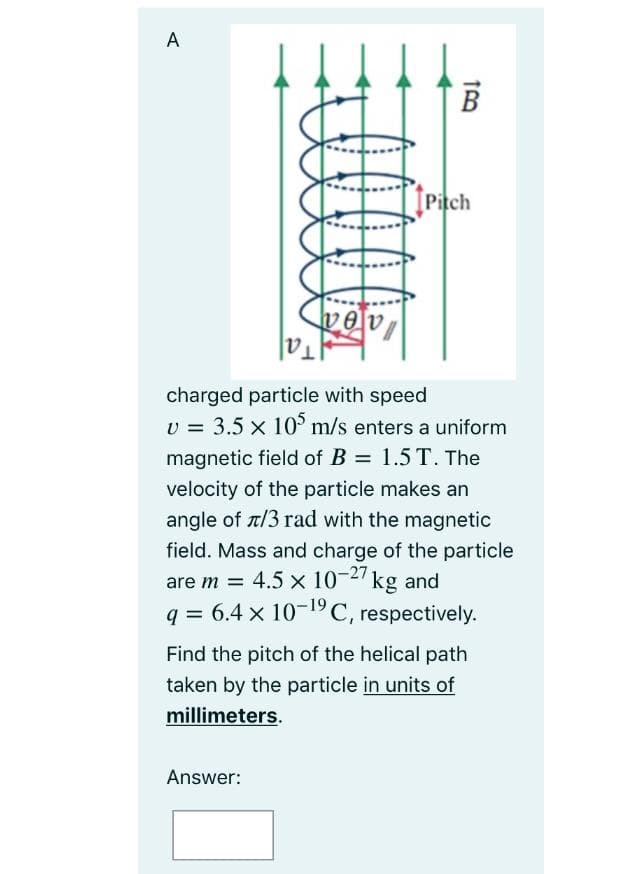 A
В
trach
[Pitch
charged particle with speed
U = 3.5 x 10° m/s enters a uniform
magnetic field of B = 1.5 T. The
velocity of the particle makes an
angle of t/3 rad with the magnetic
field. Mass and charge of the particle
are m = 4.5 x 10-2 kg and
q = 6.4 x 10-°C, respectively.
Find the pitch of the helical path
taken by the particle in units of
millimeters.
Answer:
