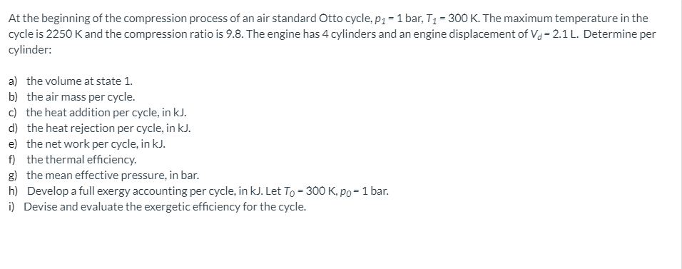 At the beginning of the compression process of an air standard Otto cycle, p1 =1 bar, T1 = 300 K. The maximum temperature in the
cycle is 2250 Kand the compression ratio is 9.8. The engine has 4 cylinders and an engine displacement of Va = 2.1 L. Determine per
cylinder:
a) the volume at state 1.
b) the air mass per cycle.
c) the heat addition per cycle, in kJ.
d) the heat rejection per cycle, in kJ.
e) the net work per cycle, in kJ.
f) the thermal efficiency.
g) the mean effective pressure, in bar.
h) Develop a full exergy accounting per cycle, in kJ. Let To = 300 K, po = 1 bar.
i) Devise and evaluate the exergetic efficiency for the cycle.
