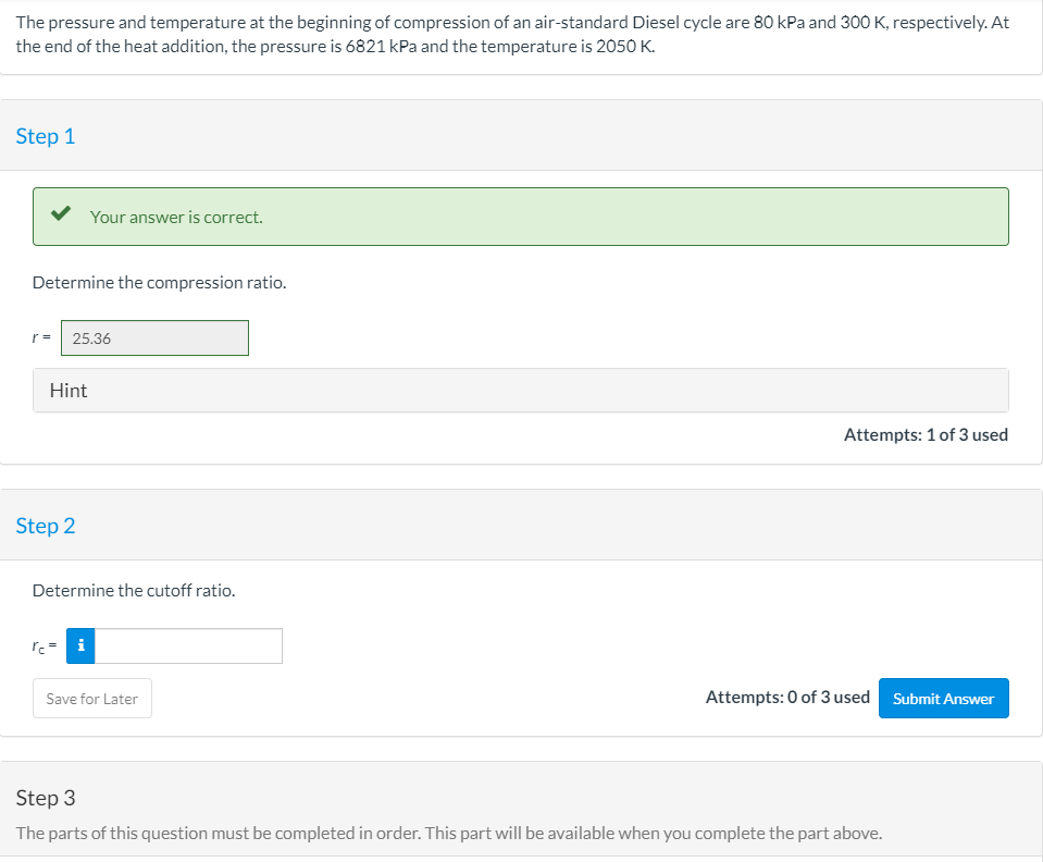 The pressure and temperature at the beginning of compression of an air-standard Diesel cycle are 80 kPa and 300 K, respectively. At
the end of the heat addition, the pressure is 6821 kPa and the temperature is 2050 K.
Step 1
Your answer is correct.
Determine the compression ratio.
r =
25.36
Hint
Attempts: 1 of 3 used
Step 2
Determine the cutoff ratio.
ľc= i
Attempts: 0 of 3 used Submit Answer
Save for Later
Step 3
The parts of this question must be completed in order. This part will be available when you complete the part above.
