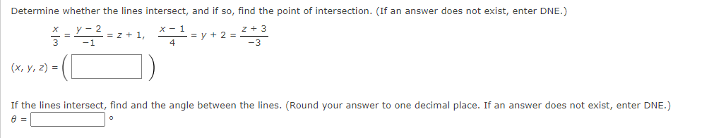 Determine whether the lines intersect, and if so, find the point of intersection. (If an answer does not exist, enter DNE.)
= z + 1,
= y + 2 =
3
(х, у, 2) %3D
If the lines intersect, find and the angle between the lines. (Round your answer to one decimal place. If an answer does not exist, enter DNE.)
