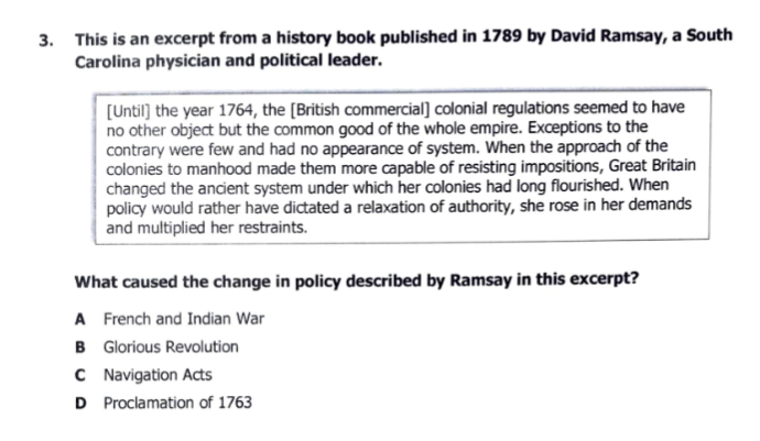 3. This is an excerpt from a history book published in 1789 by David Ramsay, a South
Carolina physician and political leader.
[Until) the year 1764, the [British commercial] colonial regulations seemed to have
no other object but the common good of the whole empire. Exceptions to the
contrary were few and had no appearance of system. When the approach of the
colonies to manhood made them more capable of resisting impositions, Great Britain
changed the ancient system under which her colonies had long flourished. When
policy would rather have dictated a relaxation of authority, she rose in her demands
and multiplied her restraints.
What caused the change in policy described by Ramsay in this excerpt?
A French and Indian War
B Glorious Revolution
C Navigation Acts
D Proclamation of 1763
