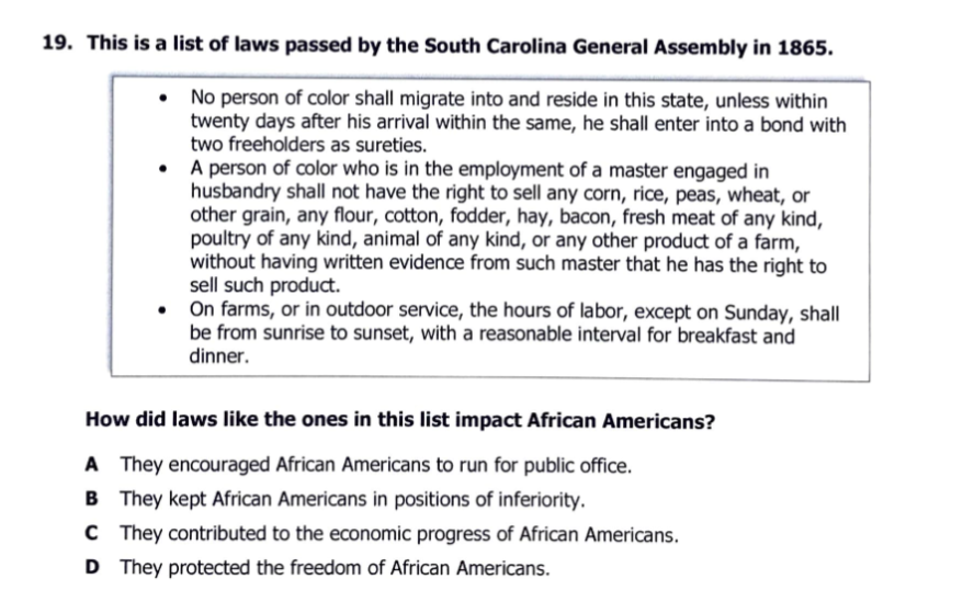 19. This is a list of laws passed by the South Carolina General Assembly in 1865.
No person of color shall migrate into and reside in this state, unless within
twenty days after his arrival within the same, he shall enter into a bond with
two freeholders as sureties.
A person of color who is in the employment of a master engaged in
husbandry shall not have the right to sell any corn, rice, peas, wheat, or
other grain, any flour, cotton, fodder, hay, bacon, fresh meat of any kind,
poultry of any kind, animal of any kind, or any other product of a farm,
without having written evidence from such master that he has the right to
sell such product.
On farms, or in outdoor service, the hours of labor, except on Sunday, shall
be from sunrise to sunset, with a reasonable interval for breakfast and
dinner.
How did laws like the ones in this list impact African Americans?
A They encouraged African Americans to run for public office.
B They kept African Americans in positions of inferiority.
C They contributed to the economic progress of African Americans.
D They protected the freedom of African Americans.
