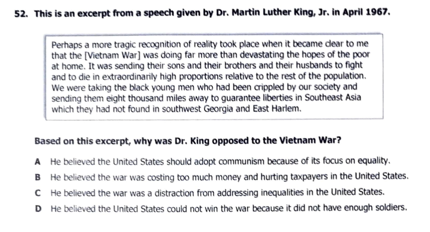 52. This is an excerpt from a speech given by Dr. Martin Luther King, Jr. in April 1967.
Perhaps a more tragic recognition of reality took place when it became clear to me
that the [Vietnam War] was doing far more than devastating the hopes of the poor
at home. It was sending their sons and their brothers and their husbands to fight
and to die in extraordinarily high proportions relative to the rest of the population.
We were taking the black young men who had been crippled by our society and
sending them eight thousand miles away to guarantee liberties in Southeast Asia
which they had not found in southwest Georgia and East Harlem.
Based on this excerpt, why was Dr. King opposed to the Vietnam War?
A He believed the United States should adopt communism because of its focus on equality.
B He believed the war was costing too much money and hurting taxpayers in the United States.
C He believed the war was a distraction from addressing inequalities in the United States.
D He believed the United States could not win the war because it did not have enough soldiers.
