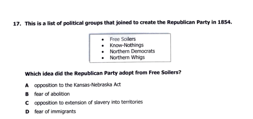 17. This is a list of political groups that joined to create the Republican Party in 1854.
• Free Soilers
• Know-Nothings
• Northern Democrats
• Northern Whigs
Which idea did the Republican Party adopt from Free Soilers?
A opposition to the Kansas-Nebraska Act
B fear of abolition
C opposition to extension of slavery into territories
D fear of immigrants
