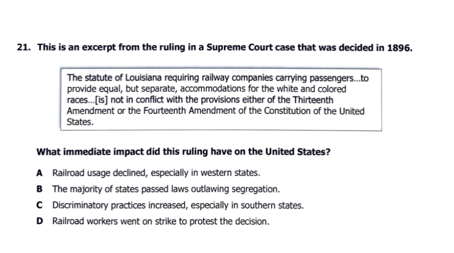 21. This is an excerpt from the ruling in a Supreme Court case that was decided in 1896.
The statute of Louisiana requiring railway companies carrying passengers...to
provide equal, but separate, accommodations for the white and colored
races..[is] not in conflict with the provisions either of the Thirteenth
Amendment or the Fourteenth Amendment of the Constitution of the United
States.
What immediate impact did this ruling have on the United States?
A Railroad usage declined, especially in western states.
B The majority of states passed laws outlawing segregation.
C D iscriminatory practices increased, especially in southern states.
D Railroad workers went on strike to protest the decision.
