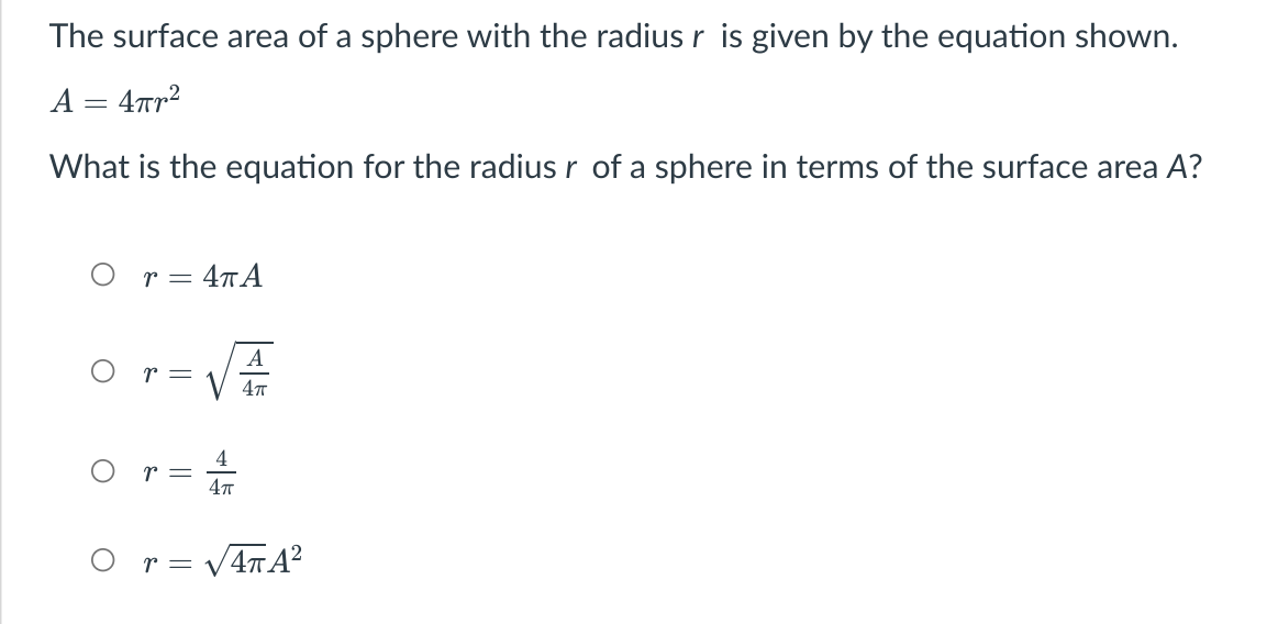 The surface area of a sphere with the radiusr is given by the equation shown.
A = 4Tr2
What is the equation for the radius r of a sphere in terms of the surface area A?
r = 4¬A
A
r =
O r= V4TA²
||
