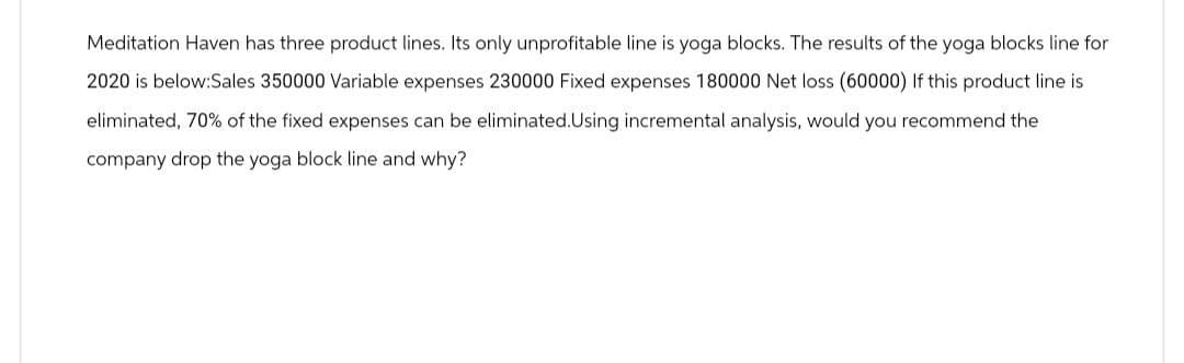 Meditation Haven has three product lines. Its only unprofitable line is yoga blocks. The results of the yoga blocks line for
2020 is below:Sales 350000 Variable expenses 230000 Fixed expenses 180000 Net loss (60000) If this product line is
eliminated, 70% of the fixed expenses can be eliminated. Using incremental analysis, would you recommend the
company drop the yoga block line and why?