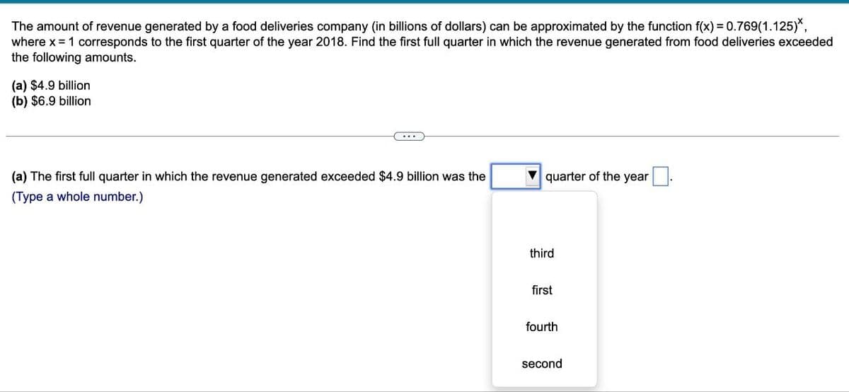 The amount of revenue generated by a food deliveries company (in billions of dollars) can be approximated by the function f(x) = 0.769(1.125)*,
where x = 1 corresponds to the first quarter of the year 2018. Find the first full quarter in which the revenue generated from food deliveries exceeded
the following amounts.
(a) $4.9 billion
(b) $6.9 billion
(a) The first full quarter in which the revenue generated exceeded $4.9 billion was the
(Type a whole number.)
quarter of the year
third
first
fourth
second