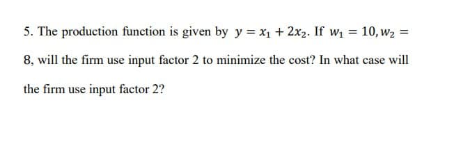 5. The production function is given by y=x₁ + 2x2. If w₁ = 10, w₂ =
8, will the firm use input factor 2 to minimize the cost? In what case will
the firm use input factor 2?