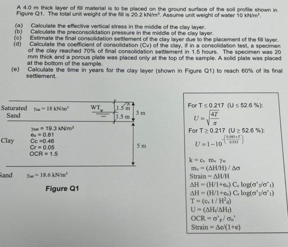 A 4.0 m thick layer of fill material is to be placed on the ground surface of the soil profile shown in
Figure Q1. The total unit weight of the fill is 20.2 kN/m³. Assume unit weight of water 10 kN/m³.
(a) Calculate the effective vertical stress in the middle of the clay layer.
(b) Calculate the preconsolidation pressure in the middle of the clay layer.
(c) Estimate the final consolidation settlement of the clay layer due to the placement of the fill layer.
(d) Calculate the coefficient of consolidation (Cv) of the clay, if in a consolidation test, a specimen
of the clay reached 70% of final consolidation settlement in 1.5 hours. The specimen was 20
mm thick and a porous plate was placed only at the top of the sample. A solid plate was placed
at the bottom of the sample.
(e)
Clay
Sand
Saturated Yar = 18 kN/m³
Sand
Calculate the time in years for the clay layer (shown in Figure Q1) to reach 60% of its final
settlement.
Ysat 19.3 kN/m³
eo= 0.81
Cc =0.46
Cr= 0.05
OCR = 1.5
Yat 18.6 kN/m³
Figure Q1
WT
1
1.5 m
1.5 m
3 m
5 m
For T ≤ 0.217 (U ≤ 52.6 %):
4T
U=
7
For T≥ 0.217 (U≥ 52.6 %):
0.085+T
0.933
U=1-10
k = Cv mv Yw
my (AH/H) / Ao
=
Strain = ΔΗ/Η
AH (H/1+eo) Co log(o'2/01)
AH (H/1+eo) Cr log('2/01)
T = (cv t/H²d)
U=(AH/AH)
OCR = o'p/oo'
Strain = Ae/(1+e)
H