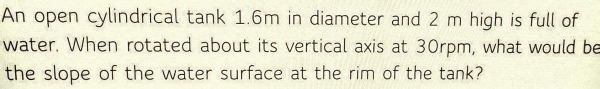 An open cylindrical tank 1.6m in diameter and 2 m high is full of
water. When rotated about its vertical axis at 30rpm, what would be
the slope of the water surface at the rim of the tank?