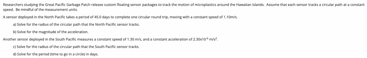 ### Monitoring Microplastics in the Pacific Ocean: Research and Calculations

Researchers studying the Great Pacific Garbage Patch release custom floating sensor packages to track the motion of microplastics around the Hawaiian Islands. Assume that each sensor tracks a circular path at a constant speed. Be mindful of the measurement units.

A sensor deployed in the North Pacific takes a period of 45.0 days to complete one circular round trip, moving with a constant speed of 1.10m/s.

#### North Pacific Sensor:

a) **Solve for the radius of the circular path that the North Pacific sensor tracks.**

b) **Solve for the magnitude of the acceleration.**

Another sensor deployed in the South Pacific measures a constant speed of 1.30 m/s, and a constant acceleration of 2.30×10^-6 m/s².

#### South Pacific Sensor:

c) **Solve for the radius of the circular path that the South Pacific sensor tracks.**

d) **Solve for the period (time to go in a circle) in days.**

---

### Explanation of Graphs/Diagrams:

Since this image doesn't contain any graphs or diagrams, there is nothing additional to explain in that regard. The focus is on the provided information on sensor tracking data and the corresponding calculation prompts for understanding the sensor paths and their motion equations.