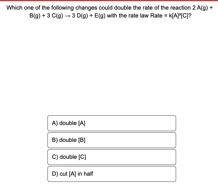 Which one of the following changes could double the rate of the reaction 2 A(g) +
B(g) + 3 C(g) → 3 D(g) + E(g) with the rate law Rate = k[A]°[C]?
A) double [A]
B) double [B]
C) double [C]
D) cut [A] in half
