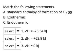 Match the following statements.
A. standard enthalpy of formation of O2 (g)
B. Exothermic
C. Endothermic
select - 1. AH = -73.54 k)
select - 2. AH = +63.8 kJ
select - 3. AH = 0 kJ
