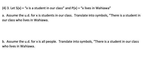 (4) 3. Let S(x) = "x is a student in our class" and P(x) = "x lives in Wahiawa"
a. Assume the u.d. for x is students in our class. Translate into symbols, "There is a student in
our class who lives in Wahiawa.
b. Assume the u.d. for x is all people. Translate into symbols, "There is a student in our class
who lives in Wahiawa.