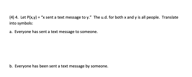 ### Problem 4: Translation of Statements into Symbols

Let \( P(x, y) \) denote "x sent a text message to y." The universe of discourse (u.d.) for both \( x \) and \( y \) is all people. Translate the following statements into symbolic form:

**a. Everyone has sent a text message to someone.**

Translated Symbolically: 
\[ \forall x \, \exists y \, P(x, y) \]
This can be read as: "For every person \( x \), there exists a person \( y \) such that \( x \) sent a text message to \( y \)."

**b. Everyone has been sent a text message by someone.**

Translated Symbolically:
\[ \forall x \, \exists y \, P(y, x) \]
This can be read as: "For every person \( x \), there exists a person \( y \) such that \( y \) sent a text message to \( x \)."