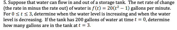 5. Suppose that water can flow in and out of a storage tank. The net rate of change
(the rate in minus the rate out) of water is f(t) = 20(t² – 1) gallons per minute.
For 0 <t< 3, determine when the water level is increasing and when the water
level is decreasing. If the tank has 200 gallons of water at time t =
how many gallons are in the tank at t = 3.
0, determine
