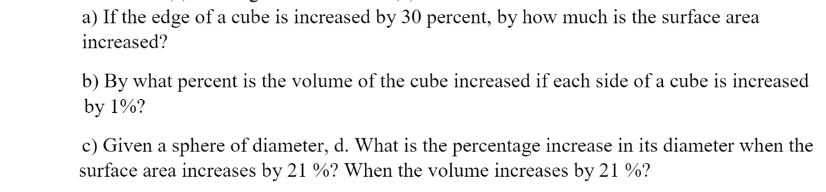 a) If the edge of a cube is increased by 30 percent, by how much is the surface area
increased?
b) By what percent is the volume of the cube increased if each side of a cube is increased
by 1%?
c) Given a sphere of diameter, d. What is the percentage increase in its diameter when the
surface area increases by 21 %? When the volume increases by 21 %?