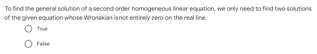 To find the general solution of a second order homogeneous linear equation, we only need to find two solutions
of the given equation whose Wronskian is not entirely zero on the real line.
True
False