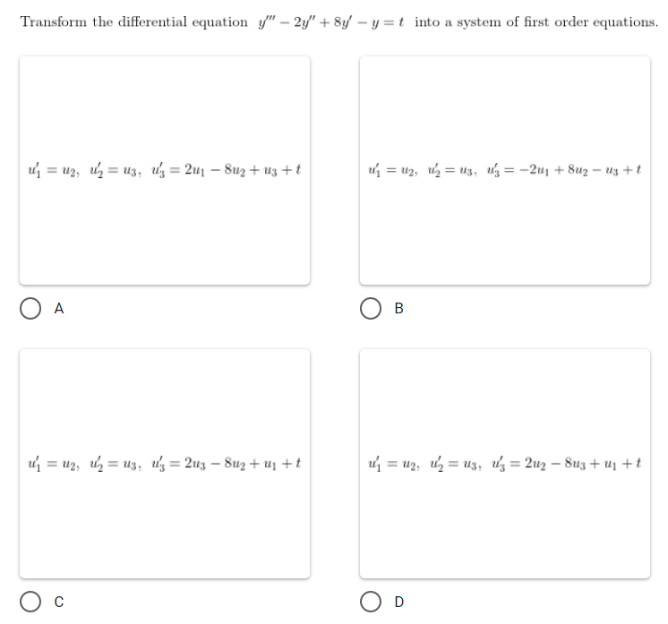 Transform the differential equation y" - 2y" + 8y - y = t into a system of first order equations.
2²₁ = 12₁ 1²₂ = 13, 3 = 2u₁ - 8u₂+uz+t
1₂ = 1₂₁ 1²₂ = U3, Uz = −2u₁ +8uz-uz+t
O A
B
1/₁ = U₂₁ 1/₂ = Uz, uz = 2u3 - 8u₂+₁ +t
1²₁ = 1₂₁ 1²₂ = 13, uz = 2u2 - 8u3+ U₁ + t
O C
O D