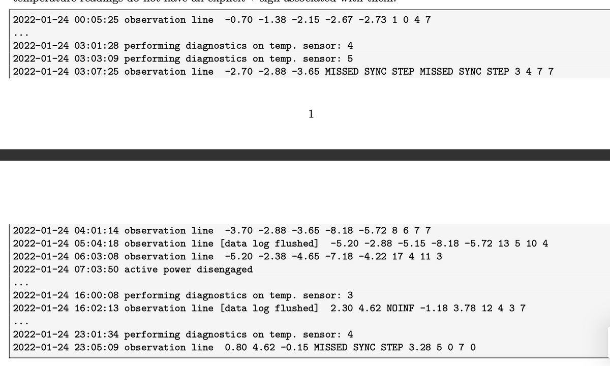 2022-01-24 00:05:25 observation line
-0.70 -1.38 -2.15 -2.67 -2.73 1 0 4 7
2022-01-24 03:01:28 performing diagnostics on temp. sensor: 4
2022-01-24 03:03:09 performing diagnostics on temp. sensor: 5
2022-01-24 03:07:25 observation line
-2.70 -2.88 -3.65 MISSED SYNC STEP MISSED SYNC STEP 3 4 77
1
2022-01-24 04:01:14 observation line
-3.70 -2.88 -3.65 -8.18 -5.72 8 67 7
2022-01-24 05:04:18 observation line [data log flushed]
-5.20 -2.88 -5.15 -8.18 -5.72 13 5 10 4
2022-01-24 06:03:08 observation line
-5.20 -2.38 -4.65 -7. 18 -4.22 17 4 11 3
2022-01-24 07:03:50 active power disengaged
..
2022-01-24 16:00:08 performing diagnostics on temp. sensor: 3
2022-01-24 16:02:13 observation line [data log flushed]
2.30 4.62 NOINF -1.18 3.78 12 4 3 7
..
2022-01-24 23:01:34 performing diagnostics on temp. sensor: 4
2022-01-24 23:05:09 observation line
0.80 4.62 -0.15 MISSED SYNC STEP 3.28 5 0 7 0
