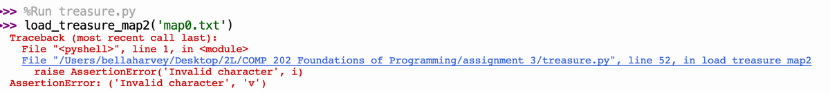 >>> %Run treasure.py
> load_treasure_map2('map0.txt')
Traceback (most recent call last):
File "<pyshell>", line 1, in <module>
File "/Users/bellaharvey/Desktop/2L/COMP 202 Foundations of Programming/assignment 3/treasure.py", line 52, in load treasure map2
raise AssertionError('Invalid character', i)
AssertionError: ('Invalid character', 'v')
