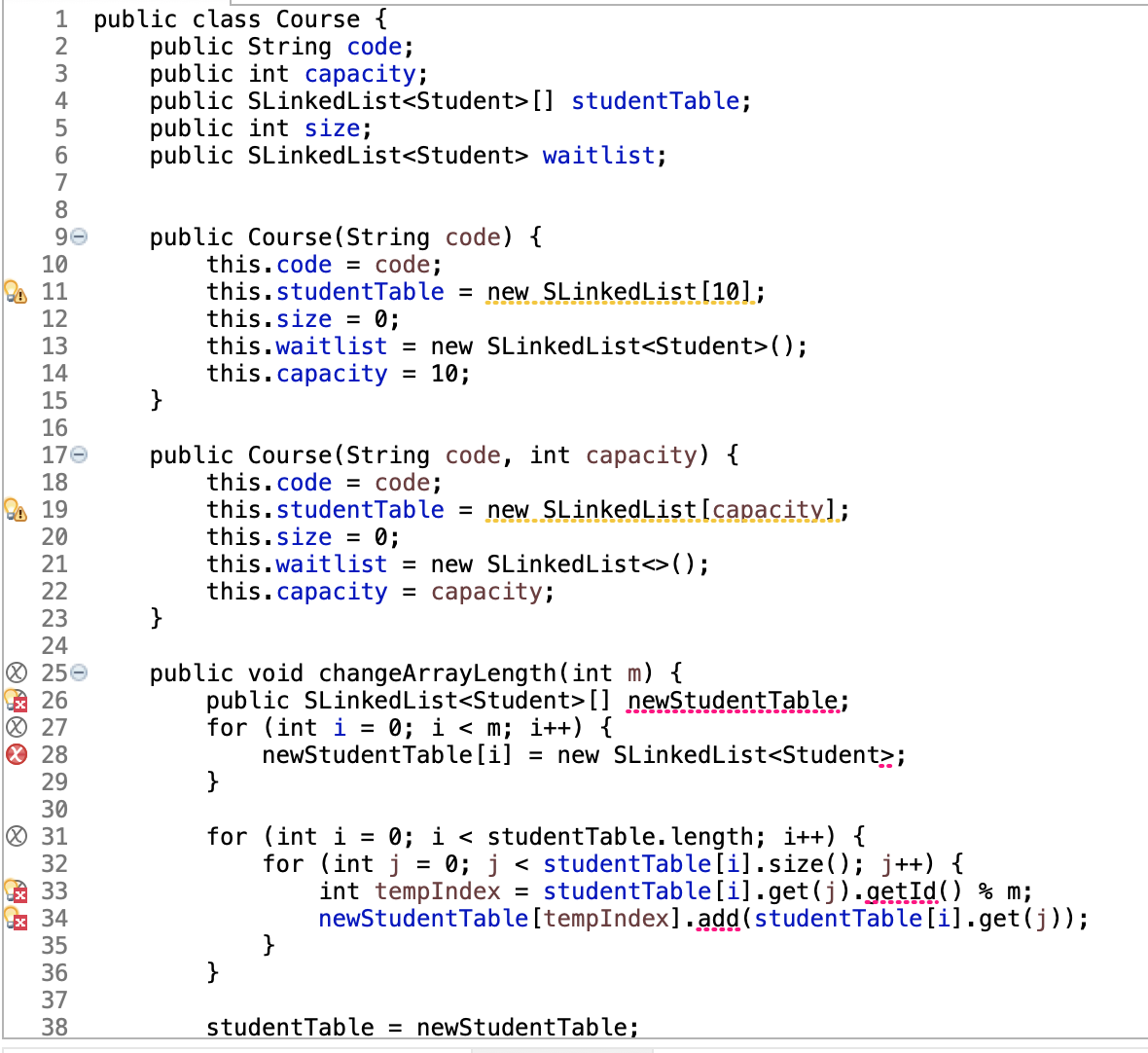 1 public class Course {
public String code;
public int capacity;
public SLinkedList<Student> [] studentTable;
public int size;
public SLinkedList<Student> waitlist;
4
5
6.
7
8
public Course(String code) {
this.code = code;
this.studentTable = new SLinkedList[10];
this.size = 0;
this.waitlist = new SLinkedList<Student>();
this.capacity
}
10
11
12
13
14
= 10;
15
16
public Course(String code, int capacity) {
this.code = code;
this.studentTable = new SLinkedList[capacity];
this.size = 0;
this.waitlist = new SLinkedList<>();
this.capacity = capacity;
}
17e
18
19
20
21
22
23
24
O 250
虽26
® 27
O 28
29
public void changeArrayLength(int m) {
public SLinkedList<Student>[] newStudentTable;
for (int i = 0; i < m; i++) {
newStudentTable[i] = new SLinkedList<Student>;
}
30
O 31
for (int i = 0; i < studentTable. length; i++) {
for (int j = 0; j < studentTable[i].size(); j++) {
int tempIndex = studentTable[i].get(j). getId() % m;
newStudentTable[tempIndex].add (studentTable[i].get(j));
}
}
32
A 33
x 34
35
36
37
38
studentTable = newStudentTable;
