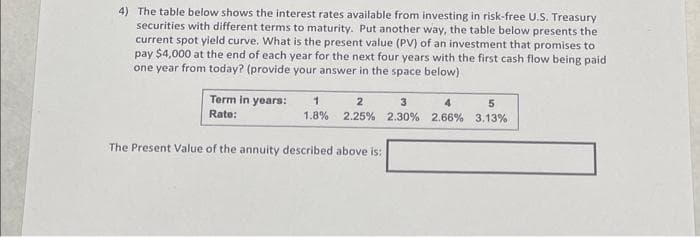 4) The table below shows the interest rates available from investing in risk-free U.S. Treasury
securities with different terms to maturity. Put another way, the table below presents the
current spot yield curve. What is the present value (PV) of an investment that promises to
pay $4,000 at the end of each year for the next four years with the first cash flow being paid
one year from today? (provide your answer in the space below)
Term in years:
Rate:
1
1.8%
2
3
4
2.25% 2.30% 2.66%
The Present Value of the annuity described above is:
5
3.13%