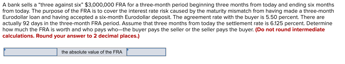 A bank sells a “three against six" $3,000,000 FRA for a three-month period beginning three months from today and ending six months
from today. The purpose of the FRA is to cover the interest rate risk caused by the maturity mismatch from having made a three-month
Eurodollar loan and having accepted a six-month Eurodollar deposit. The agreement rate with the buyer is 5.50 percent. There are
actually 92 days in the three-month FRA period. Assume that three months from today the settlement rate is 6.125 percent. Determine
how much the FRA is worth and who pays who-the buyer pays the seller or the seller pays the buyer. (Do not round intermediate
calculations. Round your answer to 2 decimal places.)
the absolute value of the FRA