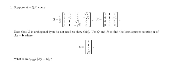 1. Suppose A = QR where
V2
-v2
-1
1
1 -1
2 1 1
[1 1
0 1
R =
0 0
-1
1
-V2
0 0
Note that Q is orthogonal (you do not need to show this). Use Q and R to find the least-squares solution x of
Ax = b where
b =
What is minyer || Ay – b||2?
