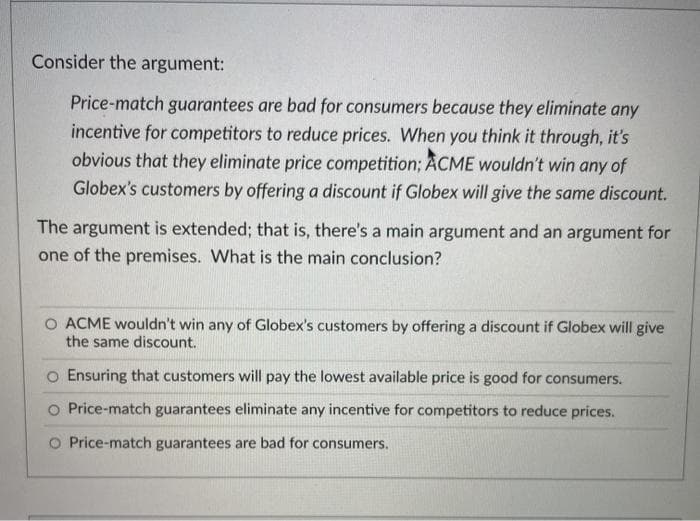 Consider the argument:
Price-match guarantees are bad for consumers because they eliminate any
incentive for competitors to reduce prices. When you think it through, it's
obvious that they eliminate price competition; ACME wouldn't win any of
Globex's customers by offering a discount if Globex will give the same discount.
The argument is extended; that is, there's a main argument and an argument for
one of the premises. What is the main conclusion?
O ACME wouldn't win any of Globex's customers by offering a discount if Globex will give
the same discount.
o Ensuring that customers will pay the lowest available price is good for consumers.
O Price-match guarantees eliminate any incentive for competitors to reduce prices.
O Price-match guarantees are bad for consumers.
