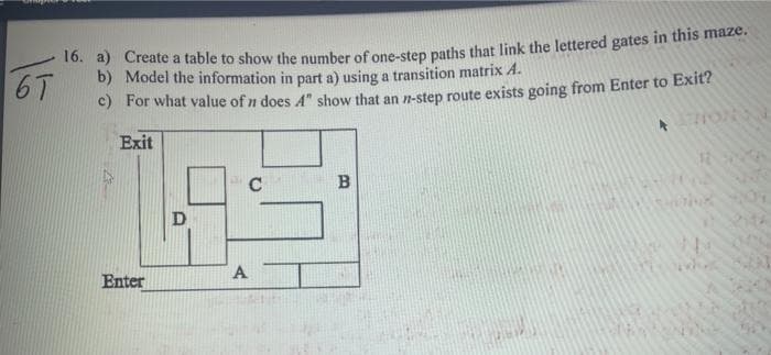 10. 4) Create a table to show the number of one-step paths that link the lettered gates in this maze.
b) Model the information in part a) using a transition matrix A.
6T
C) For what value of n does A" show that an n-step route exists going from Enter to Exit?
Exit
C
A
Enter
