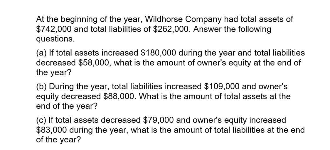 At the beginning of the year, Wildhorse Company had total assets of
$742,000 and total liabilities of $262,000. Answer the following
questions.
(a) If total assets increased $180,000 during the year and total liabilities
decreased $58,000, what is the amount of owner's equity at the end of
the year?
(b) During the year, total liabilities increased $109,000 and owner's
equity decreased $88,000. What is the amount of total assets at the
end of the year?
(c) If total assets decreased $79,000 and owner's equity increased
$83,000 during the year, what is the amount of total liabilities at the end
of the year?